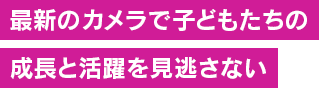 最新カメラでこどもたちの活躍も成長も見逃なさい