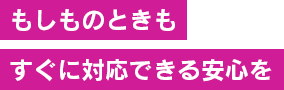 もしものときもすぐに対応できる安心を
